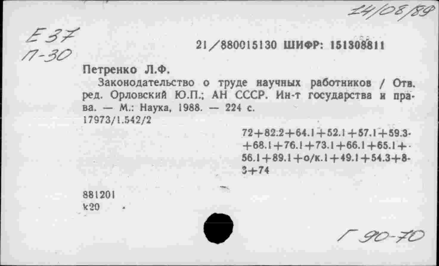 ﻿21/880015130 ШИФР: 151308'811
Петренко Л.Ф.
Законодательство о труде научных работников / Отв. ред. Орловский Ю.П.; АН СССР. Ин-т государства и права. — М.: Наука, 1988. — 224 с.
17973/1.542/2
72+82.2+64.14-52.1+57.14-59.3-+68.1 + 76.1 + 73.1 +66.1 +65.1 + 56.1 +89.1 +О/К.1 +49.1 +54.3+8-
881201